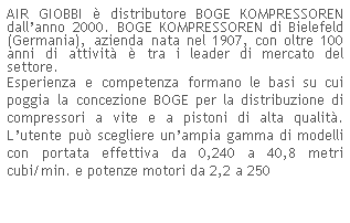 Casella di testo: AIR GIOBBI  distributore BOGE KOMPRESSOREN dallanno 2000. BOGE KOMPRESSOREN di Bielefeld (Germania), azienda nata nel 1907, con oltre 100 anni di attivit  tra i leader di mercato del settore.
Esperienza e competenza formano le basi su cui poggia la concezione BOGE per la distribuzione di compressori a vite e a pistoni di alta qualit. Lutente pu scegliere unampia gamma di modelli con portata effettiva da 0,240 a 40,8 metri cubi/min. e potenze motori da 2,2 a 250
