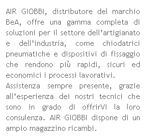 Casella di testo: AIR GIOBBI, distributore del marchio BeA, offre una gamma completa di soluzioni per il settore dellartigianato e dellindustria, come chiodatrici pneumatiche e dispositivi di fissaggio che rendono pi rapidi, sicuri ed economici i processi lavorativi.
Assistenza sempre presente, grazie allesperienza dei nostri tecnici che sono in grado di offrirVi la loro consulenza. AIR GIOBBI dispone di un ampio magazzino ricambi.
